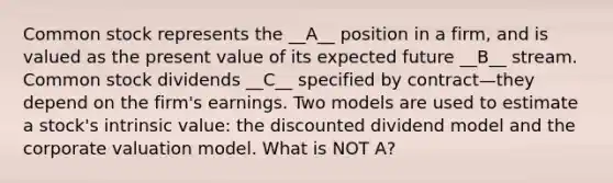 Common stock represents the __A__ position in a firm, and is valued as the present value of its expected future __B__ stream. Common stock dividends __C__ specified by contract—they depend on the firm's earnings. Two models are used to estimate a stock's intrinsic value: the discounted dividend model and the corporate valuation model. What is NOT A?