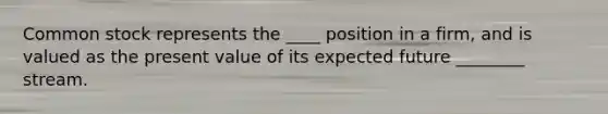 Common stock represents the ____ position in a firm, and is valued as the present value of its expected future ________ stream.