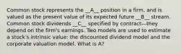 Common stock represents the __A__ position in a firm, and is valued as the present value of its expected future __B__ stream. Common stock dividends __C__ specified by contract—they depend on the firm's earnings. Two models are used to estimate a stock's intrinsic value: the discounted dividend model and the corporate valuation model. What is A?