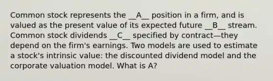 Common stock represents the __A__ position in a firm, and is valued as the present value of its expected future __B__ stream. Common stock dividends __C__ specified by contract—they depend on the firm's earnings. Two models are used to estimate a stock's intrinsic value: the discounted dividend model and the corporate valuation model. What is A?