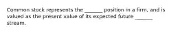 Common stock represents the _______ position in a firm, and is valued as the present value of its expected future _______ stream.