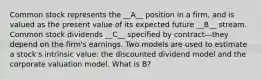 Common stock represents the __A__ position in a firm, and is valued as the present value of its expected future __B__ stream. Common stock dividends __C__ specified by contract—they depend on the firm's earnings. Two models are used to estimate a stock's intrinsic value: the discounted dividend model and the corporate valuation model. What is B?