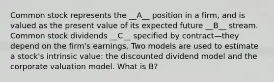 Common stock represents the __A__ position in a firm, and is valued as the present value of its expected future __B__ stream. Common stock dividends __C__ specified by contract—they depend on the firm's earnings. Two models are used to estimate a stock's intrinsic value: the discounted dividend model and the corporate valuation model. What is B?