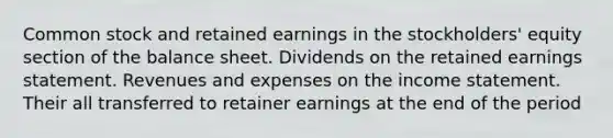 Common stock and retained earnings in the stockholders' equity section of the balance sheet. Dividends on the retained earnings statement. Revenues and expenses on the income statement. Their all transferred to retainer earnings at the end of the period