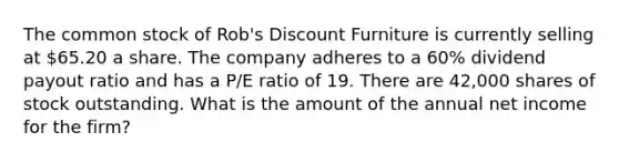 The common stock of Rob's Discount Furniture is currently selling at 65.20 a share. The company adheres to a 60% dividend payout ratio and has a P/E ratio of 19. There are 42,000 shares of stock outstanding. What is the amount of the annual net income for the firm?