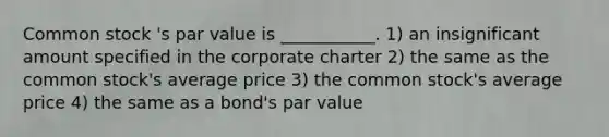 Common stock 's par value is ___________. 1) an insignificant amount specified in the corporate charter 2) the same as the common stock's average price 3) the common stock's average price 4) the same as a bond's par value