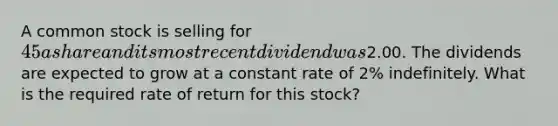 A common stock is selling for 45 a share and its most recent dividend was2.00. The dividends are expected to grow at a constant rate of 2% indefinitely. What is the required rate of return for this stock?