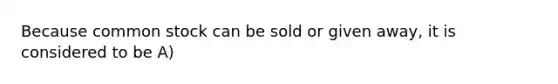 Because common stock can be sold or given away, it is considered to be A)