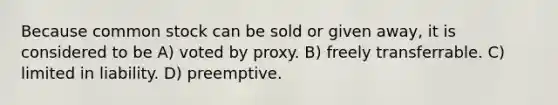 Because common stock can be sold or given away, it is considered to be A) voted by proxy. B) freely transferrable. C) limited in liability. D) preemptive.