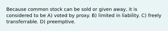 Because common stock can be sold or given away, it is considered to be A) voted by proxy. B) limited in liability. C) freely transferrable. D) preemptive.