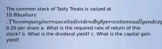 The common stock of Tasty Treats is valued at 10.80 a share. The company increases its dividend by 8 percent annually and expects its next dividend to be0.20 per share a. What is the required rate of return of this stock? b. What is the dividend yield? c. What is the capital gain yield?