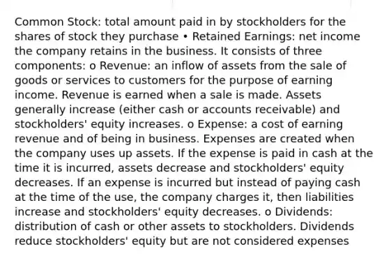 Common Stock: total amount paid in by stockholders for the shares of stock they purchase • Retained Earnings: net income the company retains in the business. It consists of three components: o Revenue: an inflow of assets from the sale of goods or services to customers for the purpose of earning income. Revenue is earned when a sale is made. Assets generally increase (either cash or accounts receivable) and stockholders' equity increases. o Expense: a cost of earning revenue and of being in business. Expenses are created when the company uses up assets. If the expense is paid in cash at the time it is incurred, assets decrease and stockholders' equity decreases. If an expense is incurred but instead of paying cash at the time of the use, the company charges it, then liabilities increase and stockholders' equity decreases. o Dividends: distribution of cash or other assets to stockholders. Dividends reduce stockholders' equity but are not considered expenses