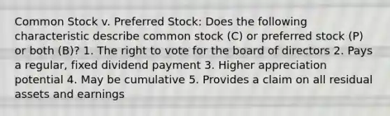 Common Stock v. Preferred Stock: Does the following characteristic describe common stock (C) or preferred stock (P) or both (B)? 1. The right to vote for the board of directors 2. Pays a regular, fixed dividend payment 3. Higher appreciation potential 4. May be cumulative 5. Provides a claim on all residual assets and earnings