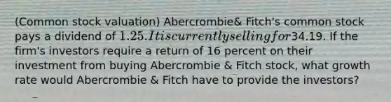 ​(Common stock valuation​) Abercrombie​& Fitch's common stock pays a dividend of 1.25. It is currently selling for34.19. If the ​firm's investors require a return of 16 percent on their investment from buying Abercrombie​ & Fitch​ stock, what growth rate would Abercrombie ​& Fitch have to provide the​ investors?