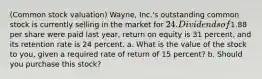 ​(Common stock​ valuation) ​Wayne, Inc.'s outstanding common stock is currently selling in the market for ​24. Dividends of ​1.88 per share were paid last​ year, return on equity is 31 ​percent, and its retention rate is 24 percent. a. What is the value of the stock to​ you, given a required rate of return of 15 ​percent? b. Should you purchase this​ stock?