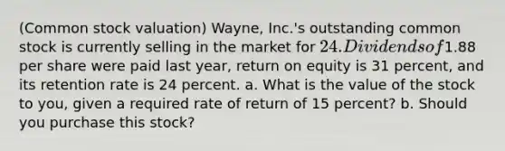 ​(Common stock​ valuation) ​Wayne, Inc.'s outstanding common stock is currently selling in the market for ​24. Dividends of ​1.88 per share were paid last​ year, return on equity is 31 ​percent, and its retention rate is 24 percent. a. What is the value of the stock to​ you, given a required rate of return of 15 ​percent? b. Should you purchase this​ stock?