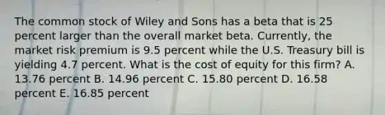 The common stock of Wiley and Sons has a beta that is 25 percent larger than the overall market beta. Currently, the market risk premium is 9.5 percent while the U.S. Treasury bill is yielding 4.7 percent. What is the cost of equity for this firm? A. 13.76 percent B. 14.96 percent C. 15.80 percent D. 16.58 percent E. 16.85 percent