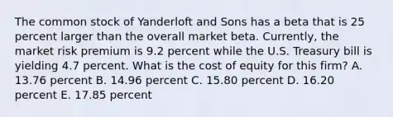 The common stock of Yanderloft and Sons has a beta that is 25 percent larger than the overall market beta. Currently, the market risk premium is 9.2 percent while the U.S. Treasury bill is yielding 4.7 percent. What is the cost of equity for this firm? A. 13.76 percent B. 14.96 percent C. 15.80 percent D. 16.20 percent E. 17.85 percent