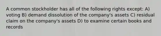 A common stockholder has all of the following rights except: A) voting B) demand dissolution of the company's assets C) residual claim on the company's assets D) to examine certain books and records