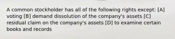 A common stockholder has all of the following rights except: [A] voting [B] demand dissolution of the company's assets [C] residual claim on the company's assets [D] to examine certain books and records