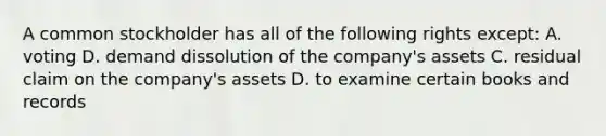 A common stockholder has all of the following rights except: A. voting D. demand dissolution of the company's assets C. residual claim on the company's assets D. to examine certain books and records