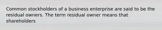 Common stockholders of a business enterprise are said to be the residual owners. The term residual owner means that shareholders