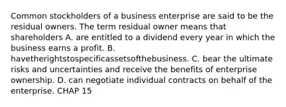 Common stockholders of a business enterprise are said to be the residual owners. The term residual owner means that shareholders A. are entitled to a dividend every year in which the business earns a profit. B. havetherightstospecificassetsofthebusiness. C. bear the ultimate risks and uncertainties and receive the benefits of enterprise ownership. D. can negotiate individual contracts on behalf of the enterprise. CHAP 15