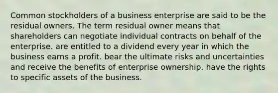 Common stockholders of a business enterprise are said to be the residual owners. The term residual owner means that shareholders can negotiate individual contracts on behalf of the enterprise. are entitled to a dividend every year in which the business earns a profit. bear the ultimate risks and uncertainties and receive the benefits of enterprise ownership. have the rights to specific assets of the business.