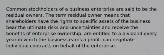 Common stockholders of a business enterprise are said to be the residual owners. The term residual owner means that shareholders have the rights to specific assets of the business. bear the ultimate risks and uncertainties and receive the benefits of enterprise ownership. are entitled to a dividend every year in which the business earns a profit. can negotiate individual contracts on behalf of the enterprise.