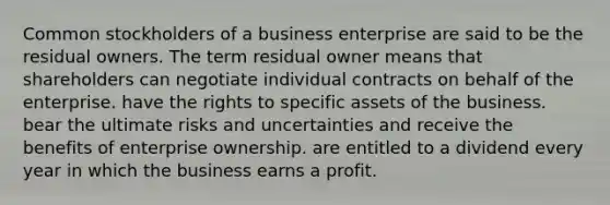 Common stockholders of a business enterprise are said to be the residual owners. The term residual owner means that shareholders can negotiate individual contracts on behalf of the enterprise. have the rights to specific assets of the business. bear the ultimate risks and uncertainties and receive the benefits of enterprise ownership. are entitled to a dividend every year in which the business earns a profit.