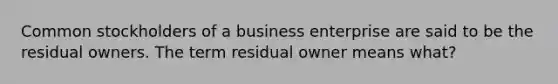 Common stockholders of a business enterprise are said to be the residual owners. The term residual owner means what?