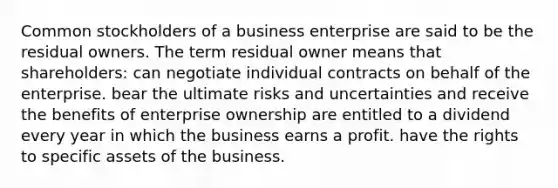 Common stockholders of a business enterprise are said to be the residual owners. The term residual owner means that shareholders: can negotiate individual contracts on behalf of the enterprise. bear the ultimate risks and uncertainties and receive the benefits of enterprise ownership are entitled to a dividend every year in which the business earns a profit. have the rights to specific assets of the business.