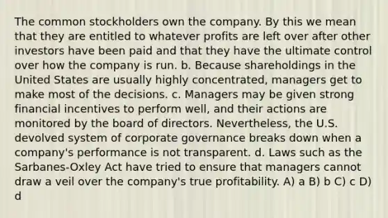 The common stockholders own the company. By this we mean that they are entitled to whatever profits are left over after other investors have been paid and that they have the ultimate control over how the company is run. b. Because shareholdings in the United States are usually highly concentrated, managers get to make most of the decisions. c. Managers may be given strong financial incentives to perform well, and their actions are monitored by the board of directors. Nevertheless, the U.S. devolved system of corporate governance breaks down when a company's performance is not transparent. d. Laws such as the Sarbanes-Oxley Act have tried to ensure that managers cannot draw a veil over the company's true profitability. A) a B) b C) c D) d