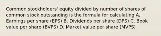 Common stockholders' equity divided by number of shares of common stock outstanding is the formula for calculating A. Earnings per share (EPS) B. Dividends per share (DPS) C. Book value per share (BVPS) D. Market value per share (MVPS)