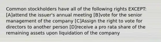 Common stockholders have all of the following rights EXCEPT: [A]attend the issuer's annual meeting [B]vote for the senior management of the company [C]Assign the right to vote for directors to another person [D]receive a pro rata share of the remaining assets upon liquidation of the company