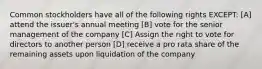 Common stockholders have all of the following rights EXCEPT: [A] attend the issuer's annual meeting [B] vote for the senior management of the company [C] Assign the right to vote for directors to another person [D] receive a pro rata share of the remaining assets upon liquidation of the company