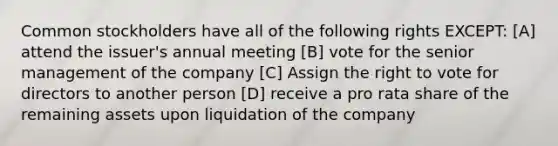 Common stockholders have all of the following rights EXCEPT: [A] attend the issuer's annual meeting [B] vote for the senior management of the company [C] Assign the right to vote for directors to another person [D] receive a pro rata share of the remaining assets upon liquidation of the company