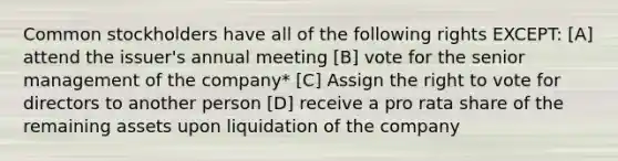 Common stockholders have all of the following rights EXCEPT: [A] attend the issuer's annual meeting [B] vote for the senior management of the company* [C] Assign <a href='https://www.questionai.com/knowledge/kr9tEqZQot-the-right-to-vote' class='anchor-knowledge'>the right to vote</a> for directors to another person [D] receive a pro rata share of the remaining assets upon liquidation of the company