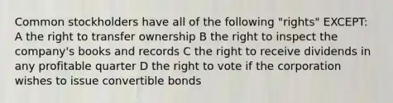 Common stockholders have all of the following "rights" EXCEPT: A the right to transfer ownership B the right to inspect the company's books and records C the right to receive dividends in any profitable quarter D the right to vote if the corporation wishes to issue convertible bonds