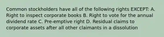 Common stockholders have all of the following rights EXCEPT: A. Right to inspect corporate books B. Right to vote for the annual dividend rate C. Pre-emptive right D. Residual claims to corporate assets after all other claimants in a dissolution