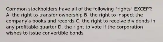 Common stockholders have all of the following "rights" EXCEPT: A. the right to transfer ownership B. the right to inspect the company's books and records C. the right to receive dividends in any profitable quarter D. the right to vote if the corporation wishes to issue convertible bonds