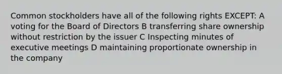 Common stockholders have all of the following rights EXCEPT: A voting for the Board of Directors B transferring share ownership without restriction by the issuer C Inspecting minutes of executive meetings D maintaining proportionate ownership in the company