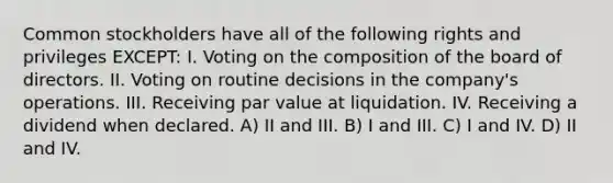 Common stockholders have all of the following rights and privileges EXCEPT: I. Voting on the composition of the board of directors. II. Voting on routine decisions in the company's operations. III. Receiving par value at liquidation. IV. Receiving a dividend when declared. A) II and III. B) I and III. C) I and IV. D) II and IV.