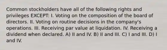 Common stockholders have all of the following rights and privileges EXCEPT: I. Voting on the composition of the board of directors. II. Voting on routine decisions in the company's operations. III. Receiving par value at liquidation. IV. Receiving a dividend when declared. A) II and IV. B) II and III. C) I and III. D) I and IV.