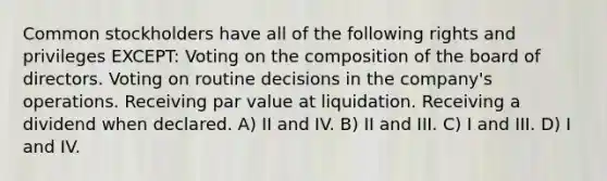 Common stockholders have all of the following rights and privileges EXCEPT: Voting on the composition of the board of directors. Voting on routine decisions in the company's operations. Receiving par value at liquidation. Receiving a dividend when declared. A) II and IV. B) II and III. C) I and III. D) I and IV.