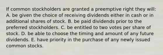 If common stockholders are granted a preemptive right they will: A. be given the choice of receiving dividends either in cash or in additional shares of stock. B. be paid dividends prior to the preferred stockholders. C. be entitled to two votes per share of stock. D. be able to choose the timing and amount of any future dividends. E. have priority in the purchase of any newly issued common stocks.