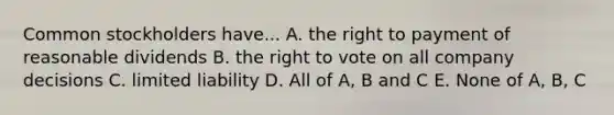 Common stockholders have... A. the right to payment of reasonable dividends B. the right to vote on all company decisions C. limited liability D. All of A, B and C E. None of A, B, C