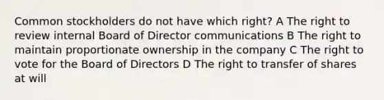 Common stockholders do not have which right? A The right to review internal Board of Director communications B The right to maintain proportionate ownership in the company C The right to vote for the Board of Directors D The right to transfer of shares at will