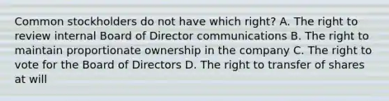 Common stockholders do not have which right? A. The right to review internal Board of Director communications B. The right to maintain proportionate ownership in the company C. The right to vote for the Board of Directors D. The right to transfer of shares at will