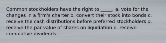 Common stockholders have the right to _____. a. vote for the changes in a firm's charter b. convert their stock into bonds c. receive the cash distributions before preferred stockholders d. receive the par value of shares on liquidation e. receive cumulative dividends